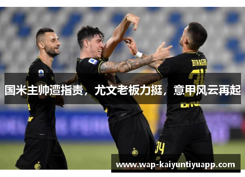 国米主帅遭指责，尤文老板力挺，意甲风云再起