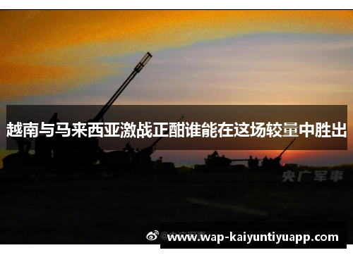 越南与马来西亚激战正酣谁能在这场较量中胜出